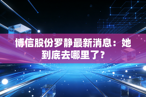 博信股份罗静最新消息:她到底去哪里了?