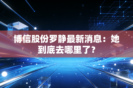 博信股份罗静最新消息：她到底去哪里了？