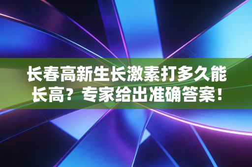 长春高新生长激素打多久能长高?专家给出准确答案!
