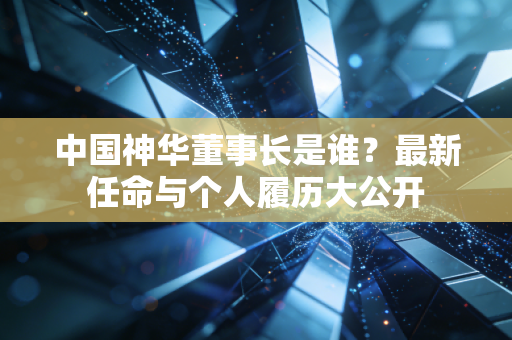 中国神华董事长是谁?最新任命与个人履历大公开