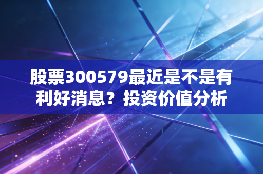 股票300579最近是不是有利好消息?投资价值分析