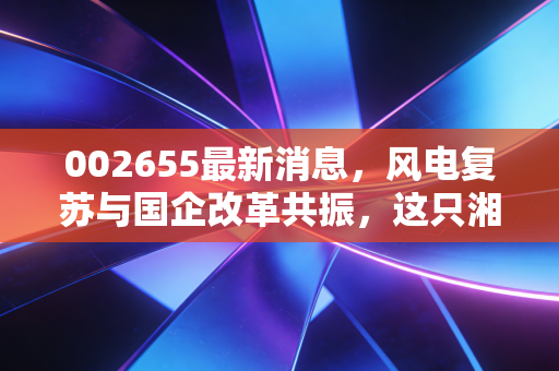 002655最新消息，风电复苏与国企改革共振，这只湘军老将能否迎来第二春？