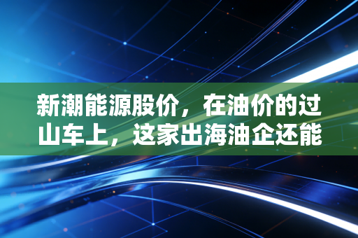新潮能源股价,在油价的过山车上,这家出海油企还能飞多远?