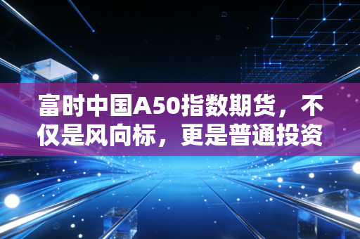 富时中国A50指数期货,不仅是风向标,更是普通投资者的过山车指南