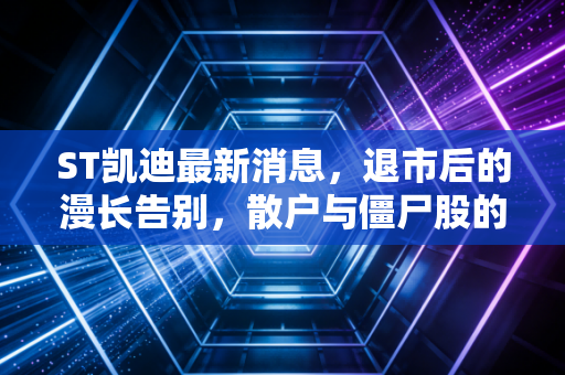 ST凯迪最新消息，退市后的漫长告别，散户与僵尸股的最后博弈