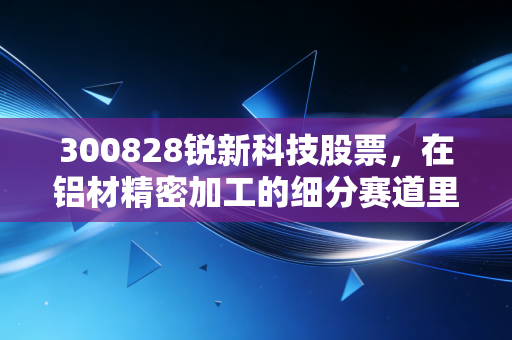 300828锐新科技股票,在铝材精密加工的细分赛道里,寻找被低估的隐形冠军