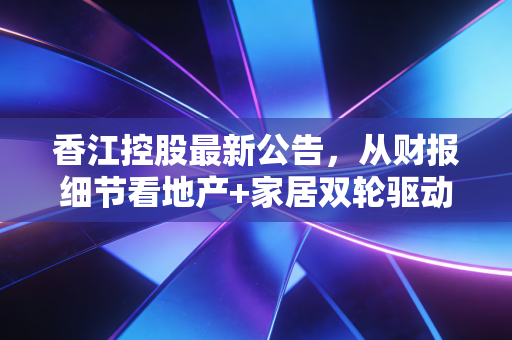 香江控股最新公告，从财报细节看地产+家居双轮驱动的真实成色