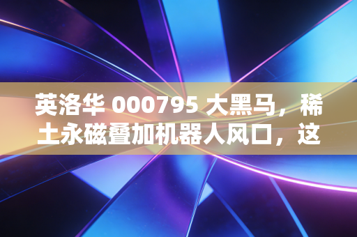 英洛华 000795 大黑马，稀土永磁叠加机器人风口，这匹老字号还能狂奔多久？