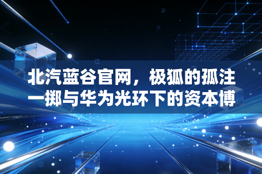 北汽蓝谷官网，极狐的孤注一掷与华为光环下的资本博弈