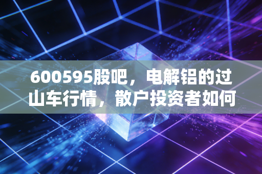 600595股吧,电解铝的过山车行情,散户投资者如何在焦虑中寻找确定性?