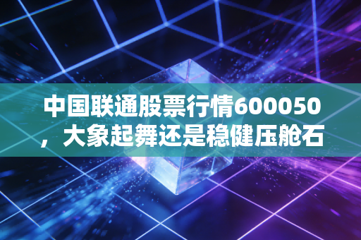 中国联通股票行情600050，大象起舞还是稳健压舱石？聊聊这只老字号的变与不变