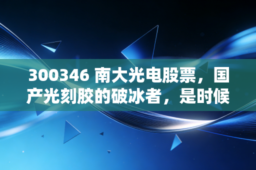 300346 南大光电股票,国产光刻胶的破冰者,是时候上车了吗?