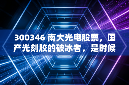300346 南大光电股票，国产光刻胶的破冰者，是时候上车了吗？