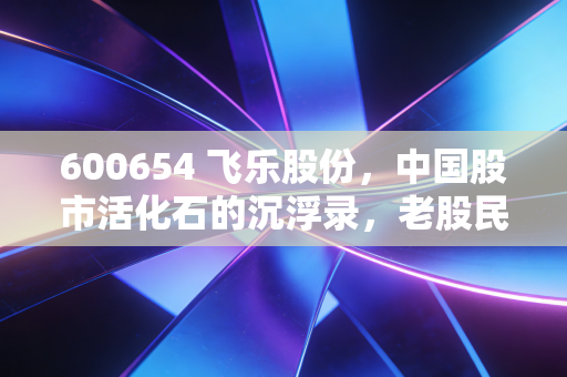 600654 飞乐股份，中国股市活化石的沉浮录，老股民的记忆与新时代的挣扎