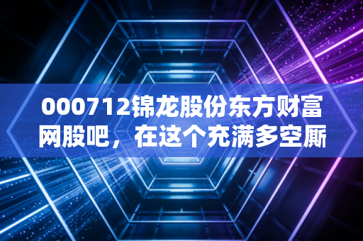 000712锦龙股份东方财富网股吧，在这个充满多空厮杀的舆论场里，我们究竟在博弈什么？