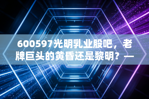 600597光明乳业股吧，老牌巨头的黄昏还是黎明？—— 一个散户的碎碎念与深度剖析