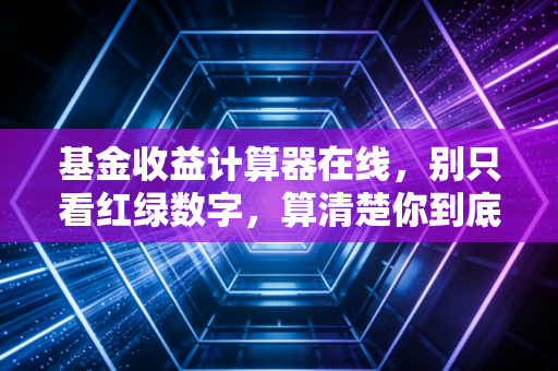 基金收益计算器在线，别只看红绿数字，算清楚你到底赚了多少真金白银