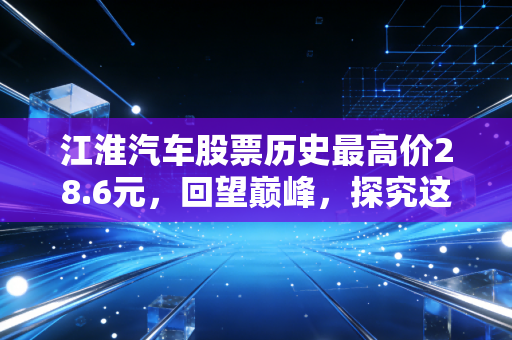 江淮汽车股票历史最高价28.6元，回望巅峰，探究这家老牌车企的翻身逻辑与投资陷阱