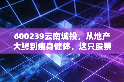 600239云南城投,从地产大鳄到瘦身健体,这只股票还能上车吗?