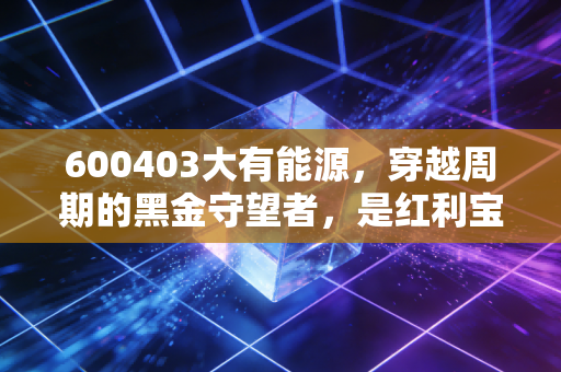 600403大有能源,穿越周期的黑金守望者,是红利宝藏还是夕阳余晖?