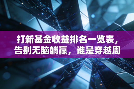 打新基金收益排名一览表,告别无脑躺赢,谁是穿越周期的真正赢家?