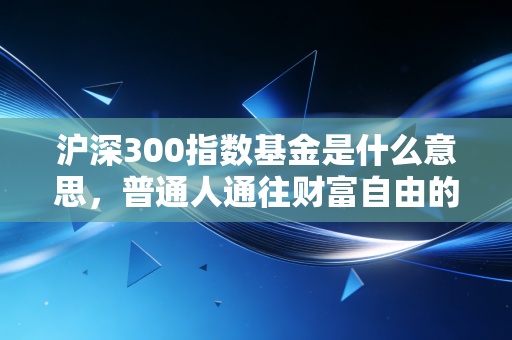 沪深300指数基金是什么意思,普通人通往财富自由的经济晴雨表投资指南
