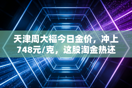 天津周大福今日金价,冲上748元/克,这股淘金热还能持续多久?