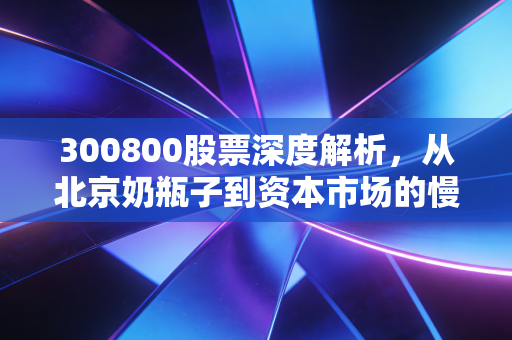 300800股票深度解析,从北京奶瓶子到资本市场的慢牛,这只老牌乳企还能喝吗?