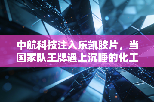 中航科技注入乐凯胶片,当国家队王牌遇上沉睡的化工龙头,这波操作你看懂了吗?