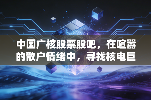 详细阅读:中国广核股票股吧,在喧嚣的散户情绪中,寻找核电巨头的慢牛逻辑 中国广核股票股吧,在喧嚣的散户情绪中,寻找核电巨头的慢牛逻辑