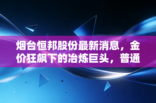烟台恒邦股份最新消息，金价狂飙下的冶炼巨头，普通人如何看懂这波财富浪潮？