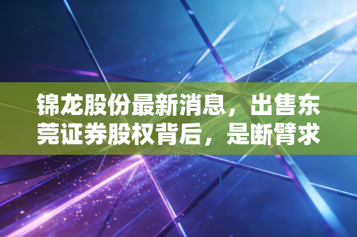 锦龙股份最新消息，出售东莞证券股权背后，是断臂求生还是腾笼换鸟？深度解析与投资思考