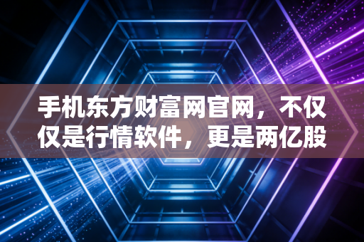 手机东方财富网官网，不仅仅是行情软件，更是两亿股民的爱恨江湖