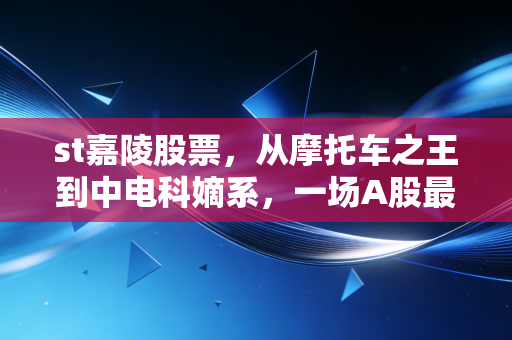 st嘉陵股票，从摩托车之王到中电科嫡系，一场A股最硬核的涅槃重生