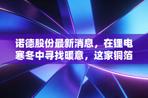 诺德股份最新消息,在锂电寒冬中寻找暖意,这家铜箔老将还能卷动吗?
