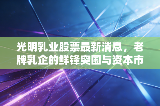 光明乳业股票最新消息，老牌乳企的鲜锋突围与资本市场的冷思考