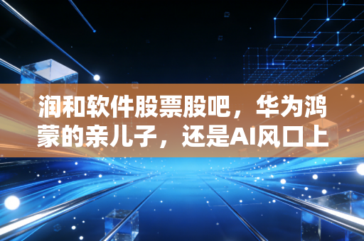 润和软件股票股吧,华为鸿蒙的亲儿子,还是AI风口上的过山车?聊聊我的真实看法