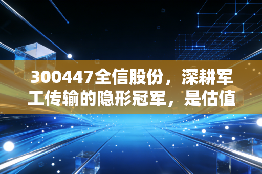300447全信股份，深耕军工传输的隐形冠军，是估值洼地还是泡沫前夜？