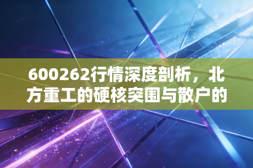 600262行情深度剖析，北方重工的硬核突围与散户的生存之道