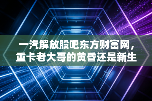 一汽解放股吧东方财富网,重卡老大哥的黄昏还是新生?散户眼中的爱恨情仇