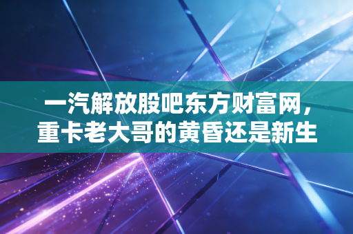 一汽解放股吧东方财富网,重卡老大哥的黄昏还是新生?散户眼中的爱恨情仇