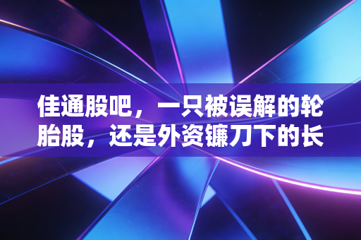 佳通股吧,一只被误解的轮胎股,还是外资镰刀下的长期博弈?