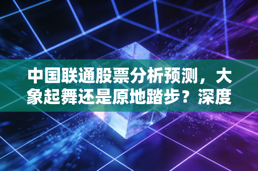 中国联通股票分析预测，大象起舞还是原地踏步？深度剖析联通的投资价值与未来变局