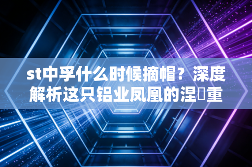 st中孚什么时候摘帽？深度解析这只铝业凤凰的涅槃重生与投资博弈
