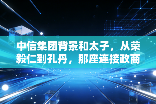 中信集团背景和太子，从荣毅仁到孔丹，那座连接政商的神秘桥梁