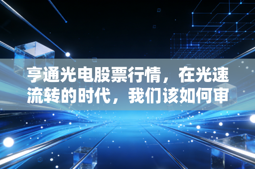 亨通光电股票行情,在光速流转的时代,我们该如何审视这家隐形冠军?