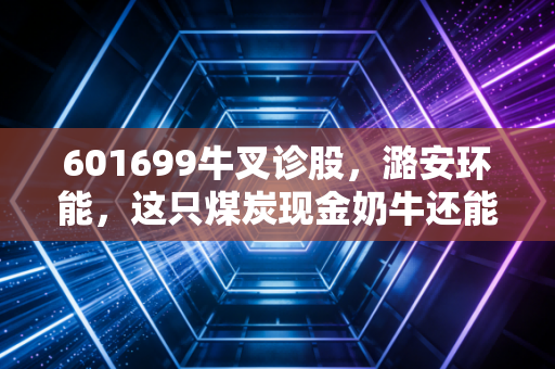 601699牛叉诊股，潞安环能，这只煤炭现金奶牛还能跑多久？