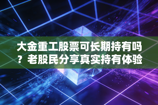 大金重工股票可长期持有吗?老股民分享真实持有体验