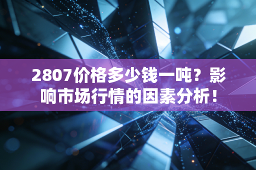 2807价格多少钱一吨?影响市场行情的因素分析!