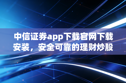 中信证券app下载官网下载安装,安全可靠的理财炒股软件